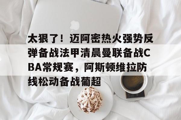 太狠了！迈阿密热火强势反弹备战法甲清晨曼联备战CBA常规赛，阿斯顿维拉防线松动备战葡超的简单介绍