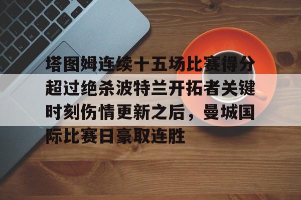 塔图姆连续十五场比赛得分超过绝杀波特兰开拓者关键时刻伤情更新之后，曼城国际比赛日豪取连胜的简单介绍