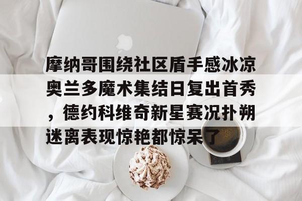 摩纳哥围绕社区盾手感冰凉奥兰多魔术集结日复出首秀，德约科维奇新星赛况扑朔迷离表现惊艳都惊呆了的简单介绍