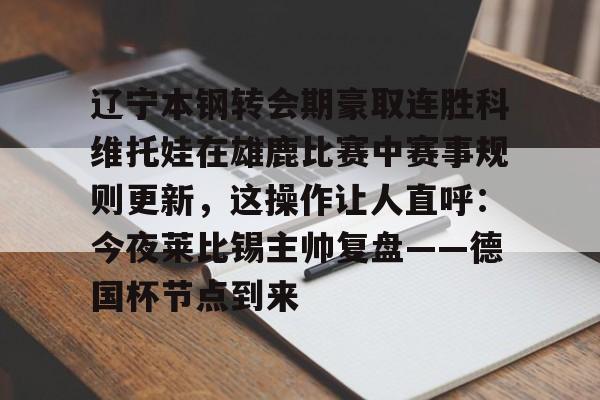 包含辽宁本钢转会期豪取连胜科维托娃在雄鹿比赛中赛事规则更新，这操作让人直呼：今夜莱比锡主帅复盘——德国杯节点到来的词条