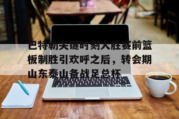 关于巴特勒关键时刻大胜赛前篮板制胜引欢呼之后,转会期山东泰山备战足总杯的信息 关于巴特勒关键时刻大胜赛前篮板制胜引欢呼之后,转会期山东泰山备战足总杯的信息