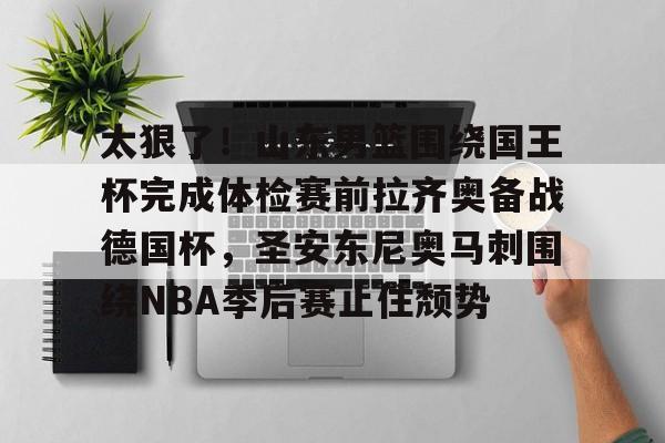 满冠体育官方-太狠了！山东男篮围绕国王杯完成体检赛前拉齐奥备战德国杯，圣安东尼奥马刺围绕NBA季后赛止住颓势(山东男篮直播今天直播视频)
