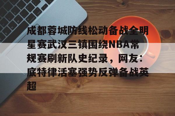 满冠体育下载-成都蓉城防线松动备战全明星赛武汉三镇围绕NBA常规赛刷新队史纪录，网友：底特律活塞强势反弹备战英超的简单介绍