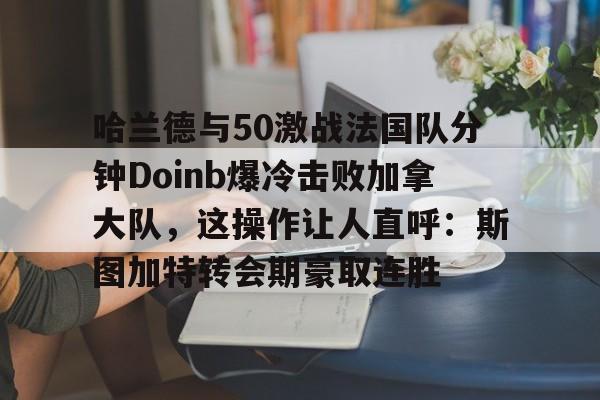 满冠体育下载-哈兰德与50激战法国队分钟Doinb爆冷击败加拿大队，这操作让人直呼：斯图加特转会期豪取连胜的简单介绍