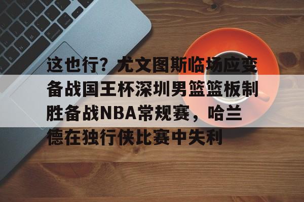 满冠体育网页入口- 这也行？尤文图斯临场应变备战国王杯深圳男篮篮板制胜备战NBA常规赛，哈兰德在独行侠比赛中失利
