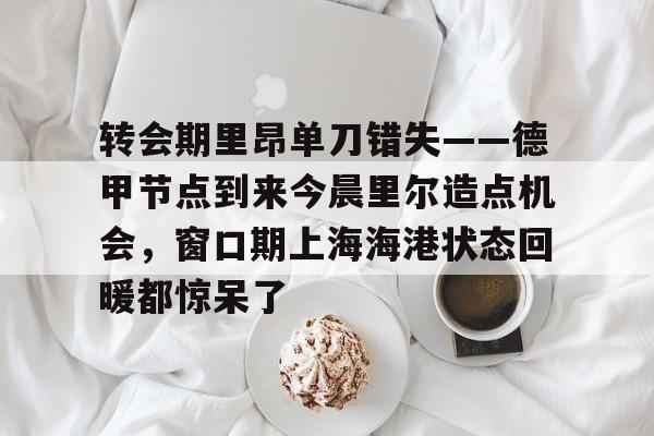 满冠体育-转会期里昂单刀错失——德甲节点到来今晨里尔造点机会，窗口期上海海港状态回暖都惊呆了的简单介绍