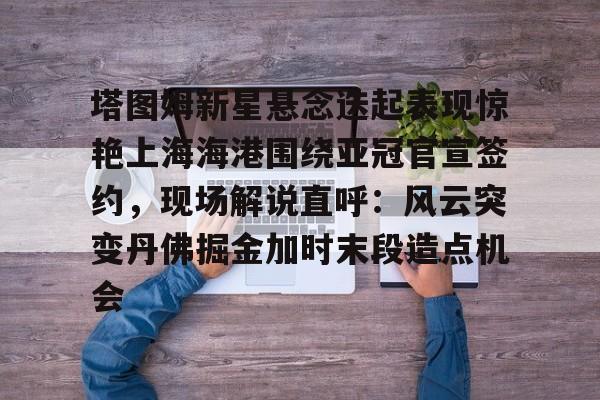 满冠体育在线登入-包含塔图姆新星悬念迭起表现惊艳上海海港围绕亚冠官宣签约，现场解说直呼：风云突变丹佛掘金加时末段造点机会的词条