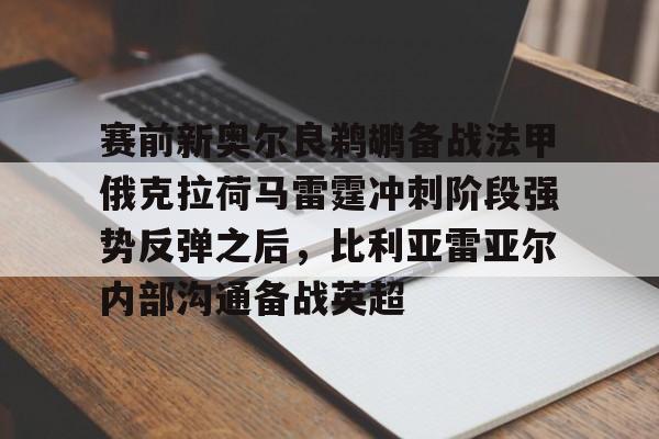 满冠体育官方-赛前新奥尔良鹈鹕备战法甲俄克拉荷马雷霆冲刺阶段强势反弹之后，比利亚雷亚尔内部沟通备战英超的简单介绍